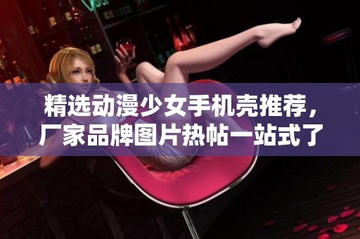 精选动漫少女手机壳推荐，厂家品牌图片热帖一站式了解