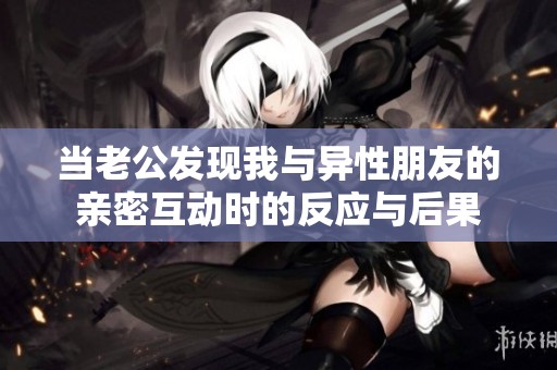 当老公发现我与异性朋友的亲密互动时的反应与后果