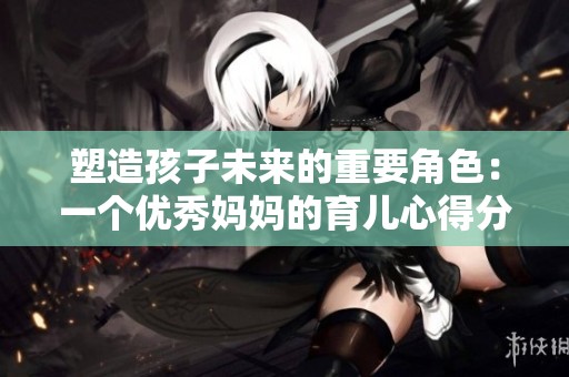 塑造孩子未来的重要角色：一个优秀妈妈的育儿心得分享
