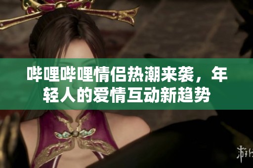 哔哩哔哩情侣热潮来袭，年轻人的爱情互动新趋势