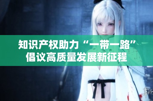 知识产权助力“一带一路”倡议高质量发展新征程