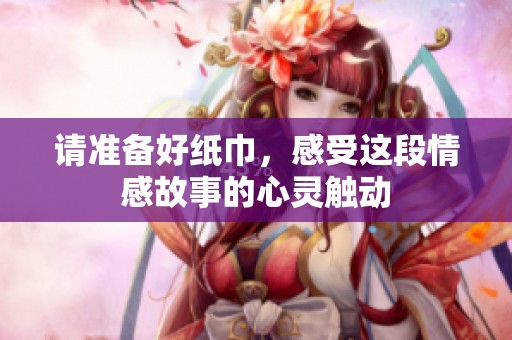 请准备好纸巾，感受这段情感故事的心灵触动