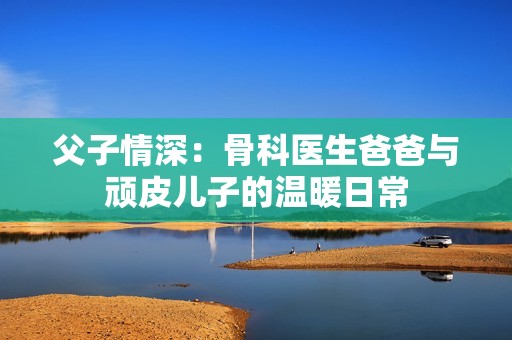 父子情深：骨科医生爸爸与顽皮儿子的温暖日常
