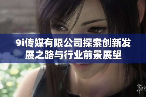 9i传媒有限公司探索创新发展之路与行业前景展望
