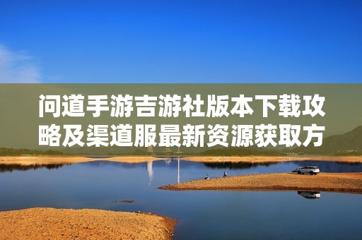 问道手游吉游社版本下载攻略及渠道服最新资源获取方法