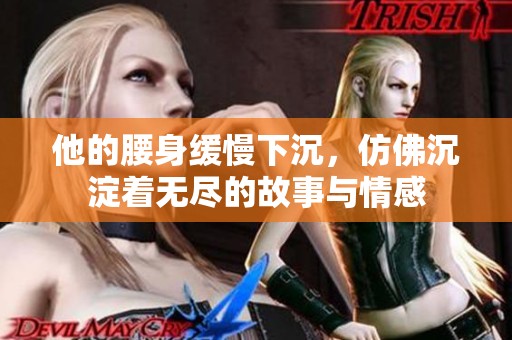 他的腰身缓慢下沉，仿佛沉淀着无尽的故事与情感