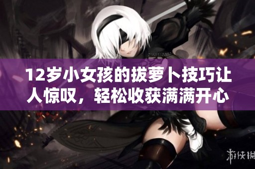 12岁小女孩的拔萝卜技巧让人惊叹，轻松收获满满开心体验