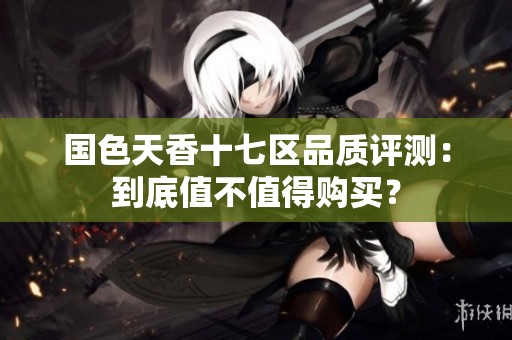 国色天香十七区品质评测：到底值不值得购买？
