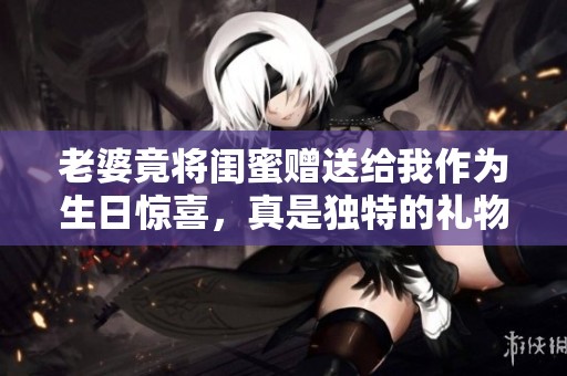 老婆竟将闺蜜赠送给我作为生日惊喜，真是独特的礼物