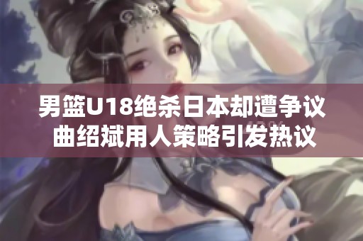 男篮U18绝杀日本却遭争议 曲绍斌用人策略引发热议