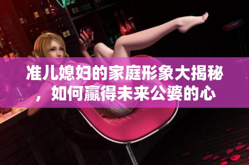 准儿媳妇的家庭形象大揭秘，如何赢得未来公婆的心