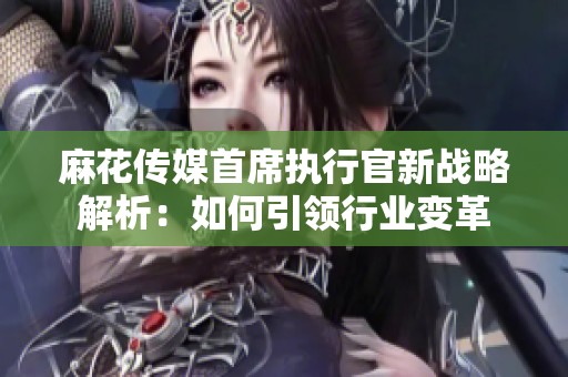 麻花传媒首席执行官新战略解析：如何引领行业变革