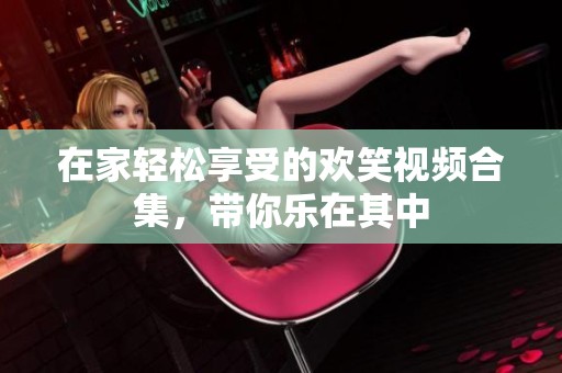 在家轻松享受的欢笑视频合集，带你乐在其中