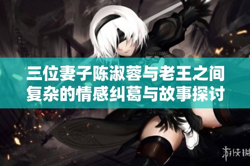 三位妻子陈淑蓉与老王之间复杂的情感纠葛与故事探讨