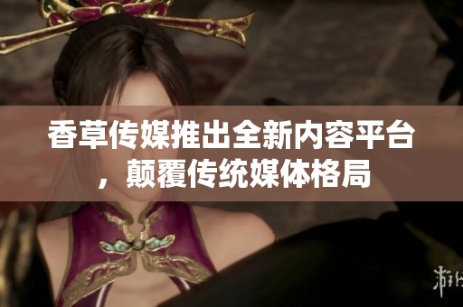 香草传媒推出全新内容平台，颠覆传统媒体格局