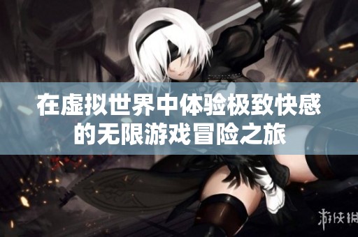 在虚拟世界中体验极致快感的无限游戏冒险之旅