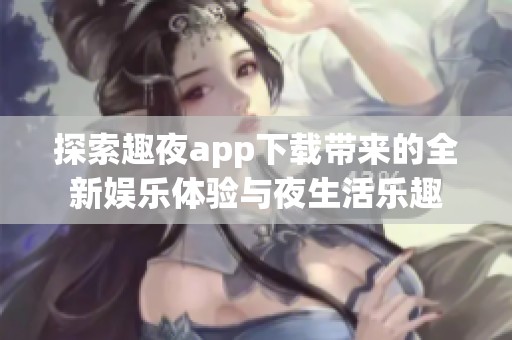 探索趣夜app下载带来的全新娱乐体验与夜生活乐趣