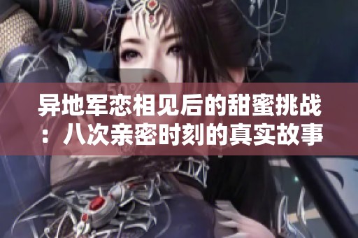 异地军恋相见后的甜蜜挑战：八次亲密时刻的真实故事