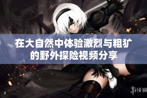 在大自然中体验激烈与粗犷的野外探险视频分享