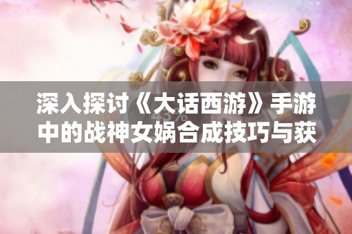 深入探讨《大话西游》手游中的战神女娲合成技巧与获取方法