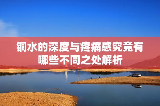 铜水的深度与疼痛感究竟有哪些不同之处解析