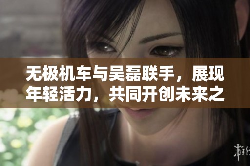 无极机车与吴磊联手，展现年轻活力，共同开创未来之路