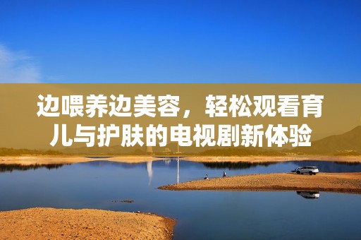 边喂养边美容，轻松观看育儿与护肤的电视剧新体验