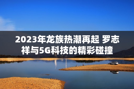 2023年龙族热潮再起 罗志祥与5G科技的精彩碰撞