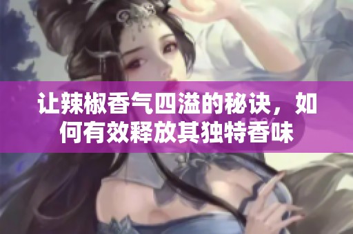 让辣椒香气四溢的秘诀，如何有效释放其独特香味