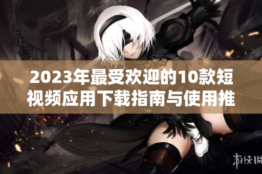 2023年最受欢迎的10款短视频应用下载指南与使用推荐