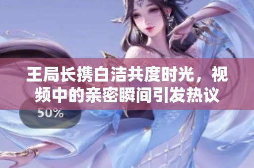 王局长携白洁共度时光，视频中的亲密瞬间引发热议
