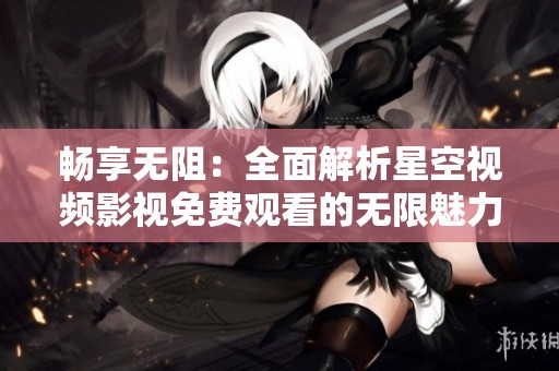 畅享无阻：全面解析星空视频影视免费观看的无限魅力