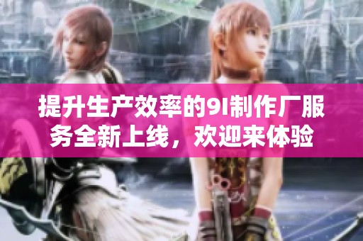 提升生产效率的9I制作厂服务全新上线，欢迎来体验