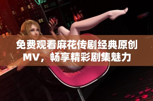 免费观看麻花传剧经典原创MV，畅享精彩剧集魅力