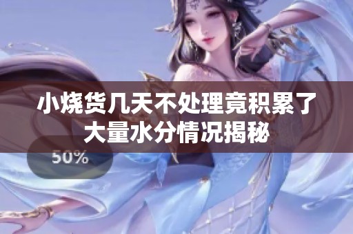 小烧货几天不处理竟积累了大量水分情况揭秘