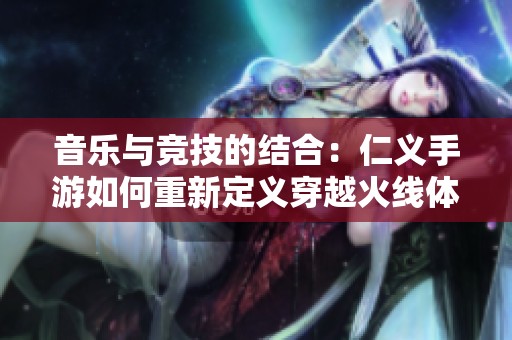 音乐与竞技的结合：仁义手游如何重新定义穿越火线体验