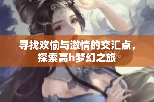 寻找欢愉与激情的交汇点，探索高h梦幻之旅