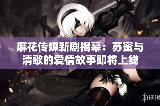 麻花传媒新剧揭幕：苏蜜与清歌的爱情故事即将上线