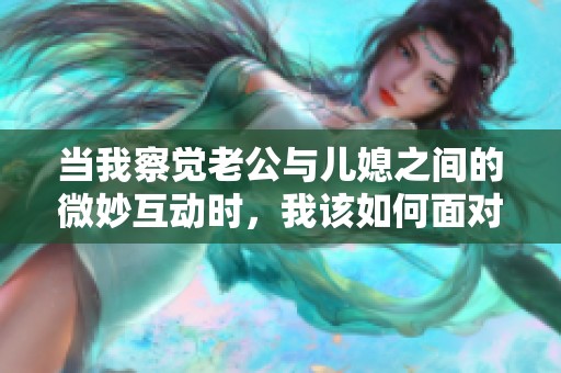 当我察觉老公与儿媳之间的微妙互动时，我该如何面对？
