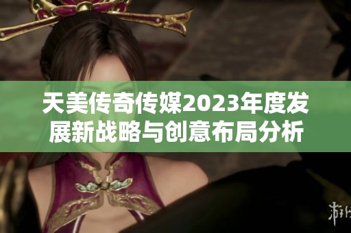 天美传奇传媒2023年度发展新战略与创意布局分析