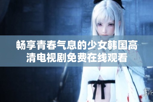 畅享青春气息的少女韩国高清电视剧免费在线观看