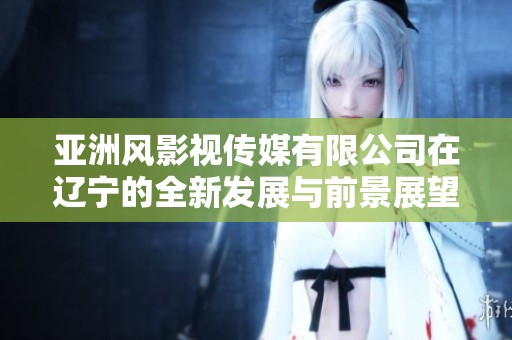 亚洲风影视传媒有限公司在辽宁的全新发展与前景展望