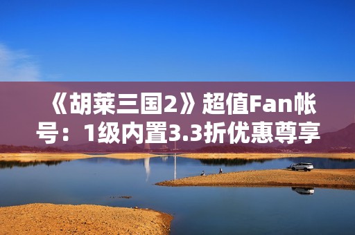《胡莱三国2》超值Fan帐号：1级内置3.3折优惠尊享体验