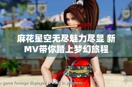 麻花星空无尽魅力尽显 新MV带你踏上梦幻旅程