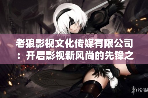 老狼影视文化传媒有限公司：开启影视新风尚的先锋之路