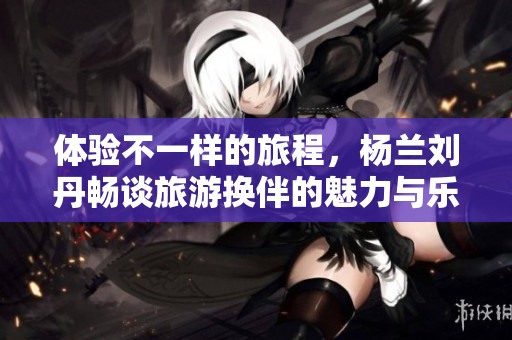 体验不一样的旅程，杨兰刘丹畅谈旅游换伴的魅力与乐趣