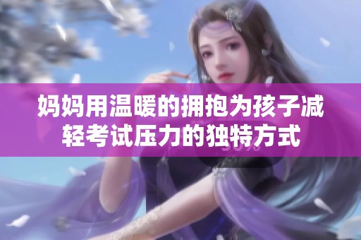 妈妈用温暖的拥抱为孩子减轻考试压力的独特方式