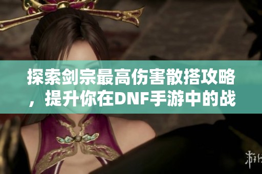 探索剑宗最高伤害散搭攻略，提升你在DNF手游中的战斗力