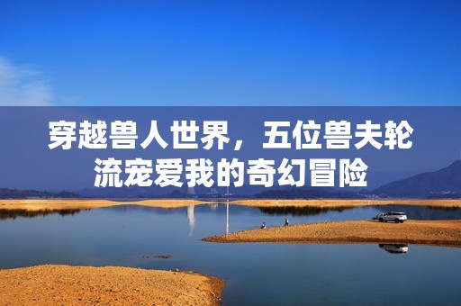 穿越兽人世界，五位兽夫轮流宠爱我的奇幻冒险