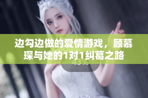 边勾边做的爱情游戏，顾慕琛与她的1对1纠葛之路